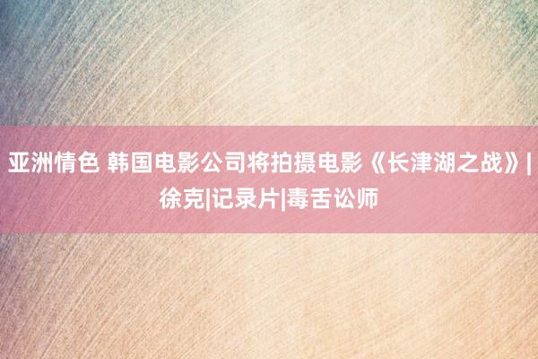 亚洲情色 韩国电影公司将拍摄电影《长津湖之战》|徐克|记录片|毒舌讼师