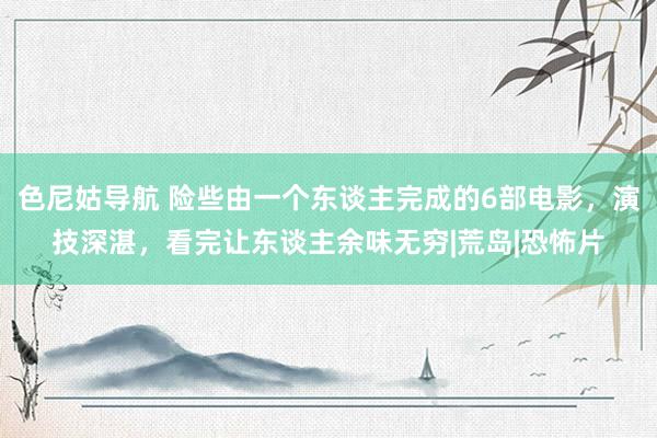 色尼姑导航 险些由一个东谈主完成的6部电影，演技深湛，看完让东谈主余味无穷|荒岛|恐怖片