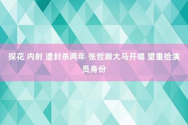 探花 内射 遭封杀两年 张哲瀚大马开唱 望重拾演员身份