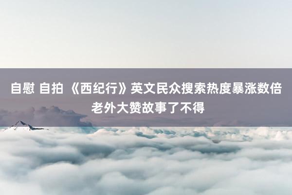 自慰 自拍 《西纪行》英文民众搜索热度暴涨数倍 老外大赞故事了不得