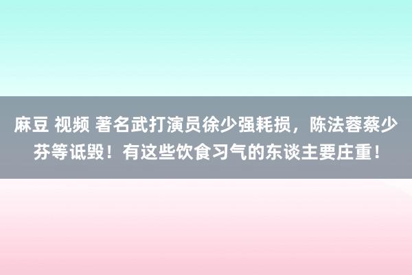 麻豆 视频 著名武打演员徐少强耗损，陈法蓉蔡少芬等诋毁！有这些饮食习气的东谈主要庄重！