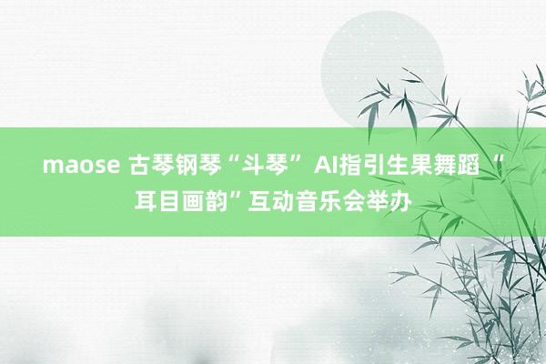 maose 古琴钢琴“斗琴” AI指引生果舞蹈 “耳目画韵”互动音乐会举办