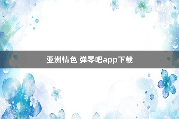 亚洲情色 弹琴吧app下载