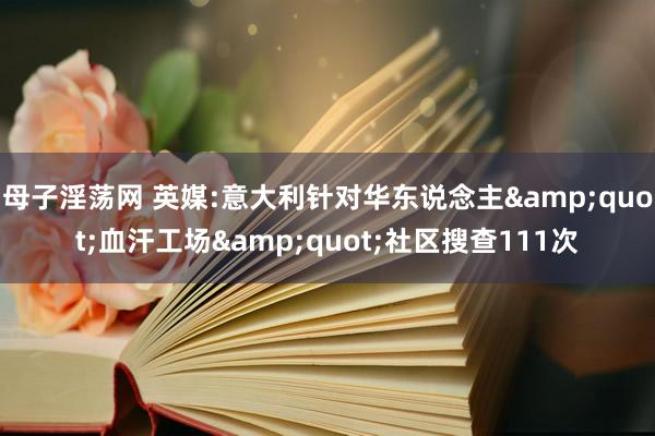 母子淫荡网 英媒:意大利针对华东说念主&quot;血汗工场&quot;社区搜查111次