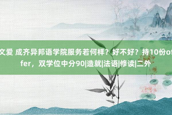 文爱 成齐异邦语学院服务若何样？好不好？持10份offer，双学位中分90|造就|法语|修读|二外