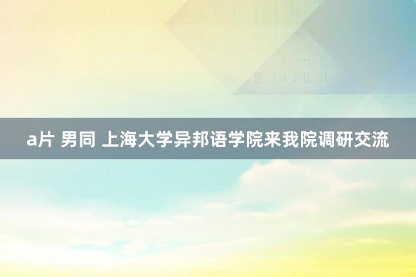 a片 男同 上海大学异邦语学院来我院调研交流