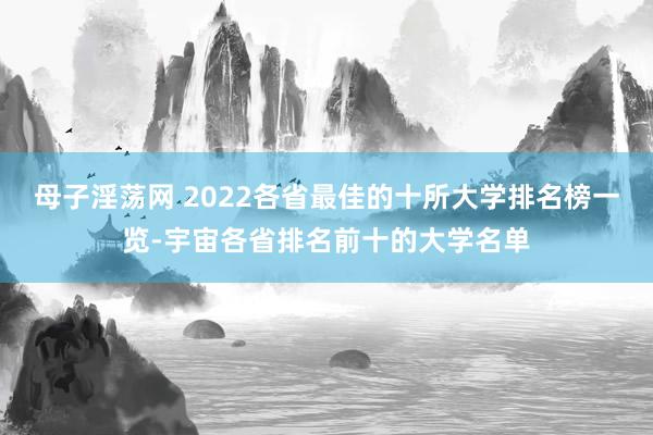 母子淫荡网 2022各省最佳的十所大学排名榜一览-宇宙各省排名前十的大学名单