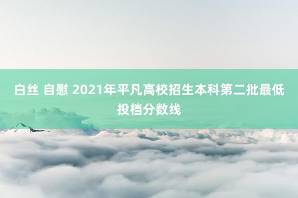 白丝 自慰 2021年平凡高校招生本科第二批最低投档分数线