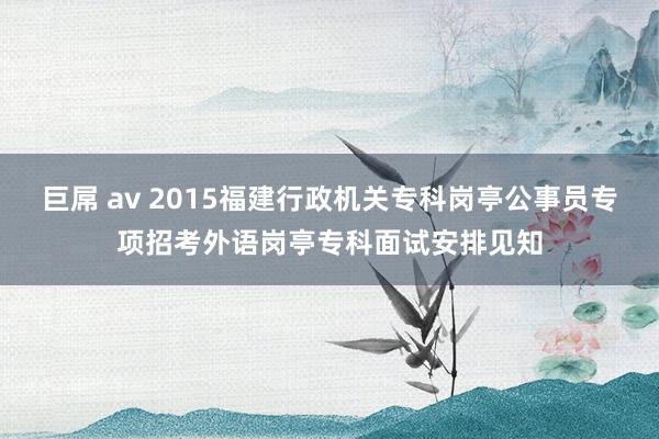 巨屌 av 2015福建行政机关专科岗亭公事员专项招考外语岗亭专科面试安排见知