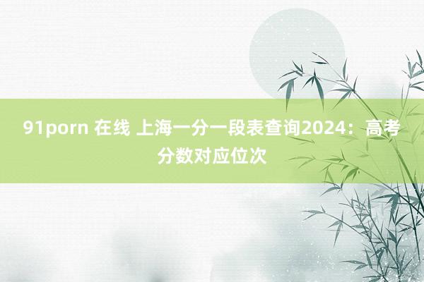 91porn 在线 上海一分一段表查询2024：高考分数对应位次