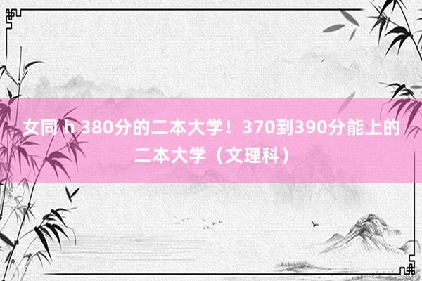 女同 h 380分的二本大学！370到390分能上的二本大学（文理科）