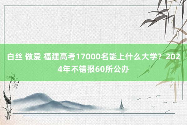 白丝 做爱 福建高考17000名能上什么大学？2024年不错报60所公办