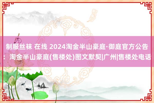 制服丝袜 在线 2024淘金半山豪庭·御庭官方公告：淘金半山豪庭(售楼处)图文默契|广州|售楼处电话