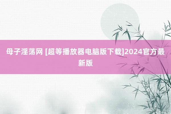 母子淫荡网 [超等播放器电脑版下载]2024官方最新版