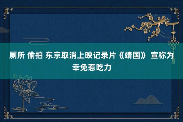 厕所 偷拍 东京取消上映记录片《靖国》 宣称为幸免惹吃力