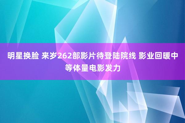 明星换脸 来岁262部影片待登陆院线 影业回暖中等体量电影发力