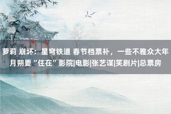 萝莉 崩坏：星穹铁道 春节档票补，一些不雅众大年月朔要“住在”影院|电影|张艺谋|笑剧片|总票房