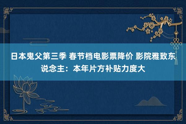 日本鬼父第三季 春节档电影票降价 影院雅致东说念主：本年片方补贴力度大