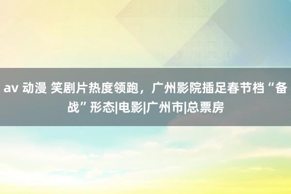 av 动漫 笑剧片热度领跑，广州影院插足春节档“备战”形态|电影|广州市|总票房