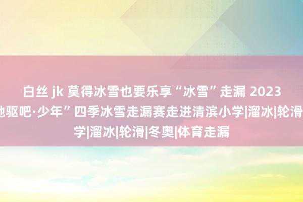 白丝 jk 莫得冰雪也要乐享“冰雪”走漏 2023年黑龙江省“驰驱吧·少年”四季冰雪走漏赛走进清滨小学|溜冰|轮滑|冬奥|体育走漏