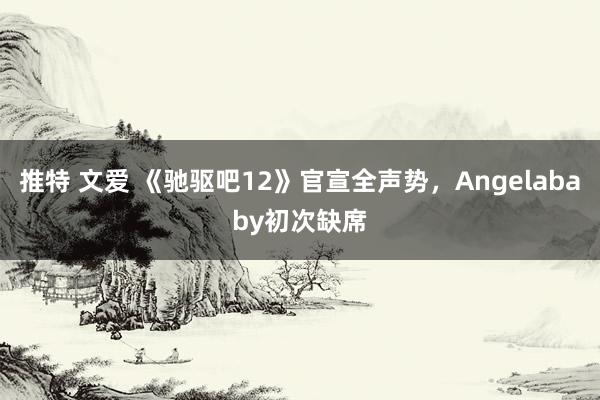 推特 文爱 《驰驱吧12》官宣全声势，Angelababy初次缺席