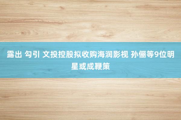 露出 勾引 文投控股拟收购海润影视 孙俪等9位明星或成鞭策