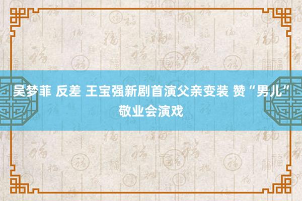 吴梦菲 反差 王宝强新剧首演父亲变装 赞“男儿”敬业会演戏