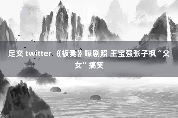 足交 twitter 《板凳》曝剧照 王宝强张子枫“父女”搞笑