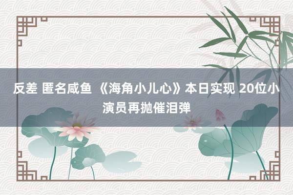 反差 匿名咸鱼 《海角小儿心》本日实现 20位小演员再抛催泪弹