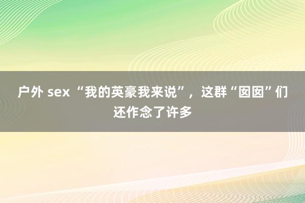 户外 sex “我的英豪我来说”，这群“囡囡”们还作念了许多