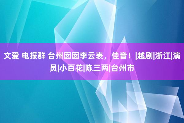 文爱 电报群 台州囡囡李云表，佳音！|越剧|浙江|演员|小百花|陈三两|台州市