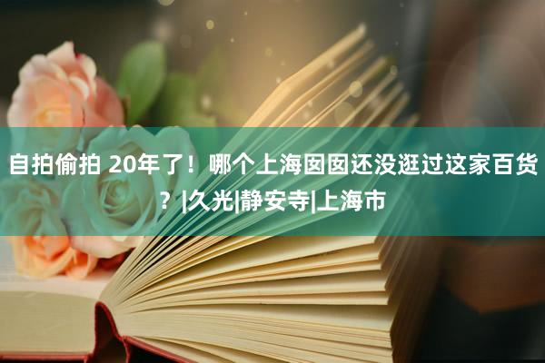 自拍偷拍 20年了！哪个上海囡囡还没逛过这家百货？|久光|静安寺|上海市