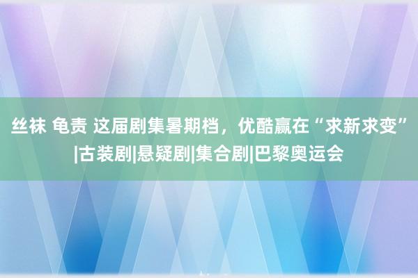 丝袜 龟责 这届剧集暑期档，优酷赢在“求新求变”|古装剧|悬疑剧|集合剧|巴黎奥运会