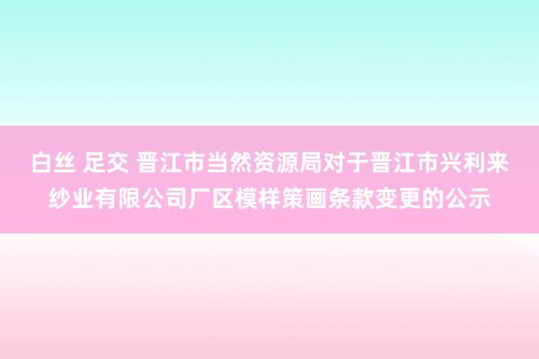 白丝 足交 晋江市当然资源局对于晋江市兴利来纱业有限公司厂区模样策画条款变更的公示