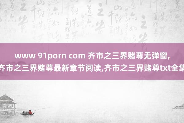 www 91porn com 齐市之三界赌尊无弹窗，齐市之三界赌尊最新章节阅读，齐市之三界赌尊txt全集