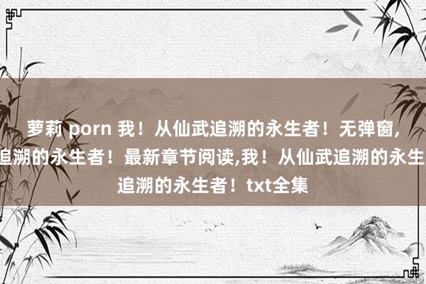 萝莉 porn 我！从仙武追溯的永生者！无弹窗，我！从仙武追溯的永生者！最新章节阅读，我！从仙武追溯的永生者！txt全集