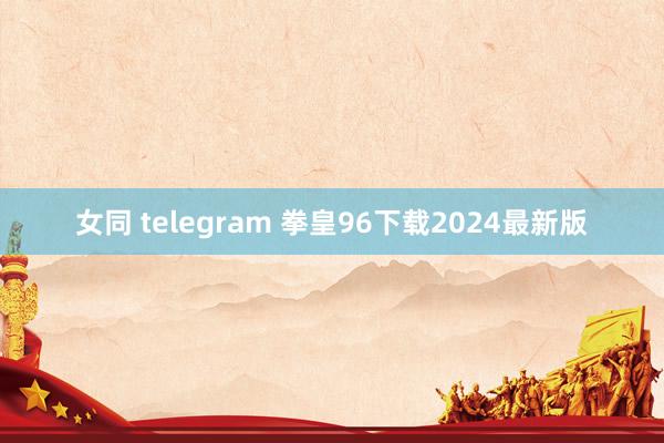 女同 telegram 拳皇96下载2024最新版