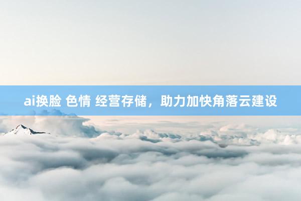 ai换脸 色情 经营存储，助力加快角落云建设