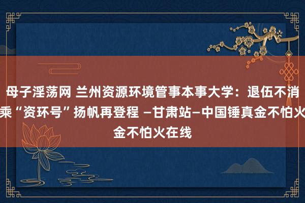 母子淫荡网 兰州资源环境管事本事大学：退伍不消亡，乘“资环号”扬帆再登程 —甘肃站—中国锤真金不怕火在线