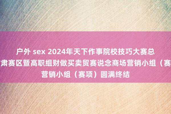 户外 sex 2024年天下作事院校技巧大赛总决赛争夺赛甘肃赛区暨高职组财做买卖贸赛说念商场营销小组（赛项）圆满终结