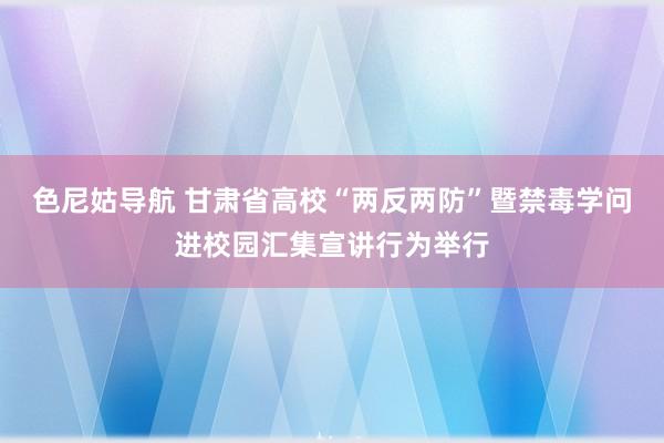 色尼姑导航 甘肃省高校“两反两防”暨禁毒学问进校园汇集宣讲行为举行