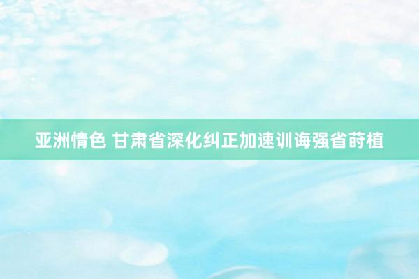 亚洲情色 甘肃省深化纠正加速训诲强省莳植