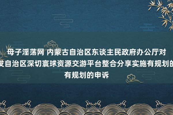 母子淫荡网 内蒙古自治区东谈主民政府办公厅对于印发自治区深切寰球资源交游平台整合分享实施有规划的申诉