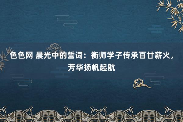 色色网 晨光中的誓词：衡师学子传承百廿薪火，芳华扬帆起航