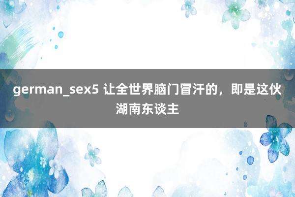 german_sex5 让全世界脑门冒汗的，即是这伙湖南东谈主