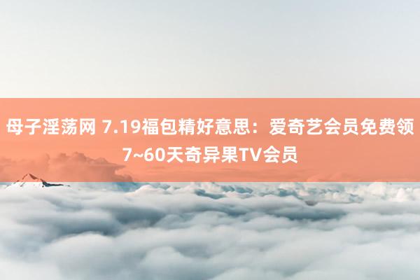 母子淫荡网 7.19福包精好意思：爱奇艺会员免费领7~60天奇异果TV会员