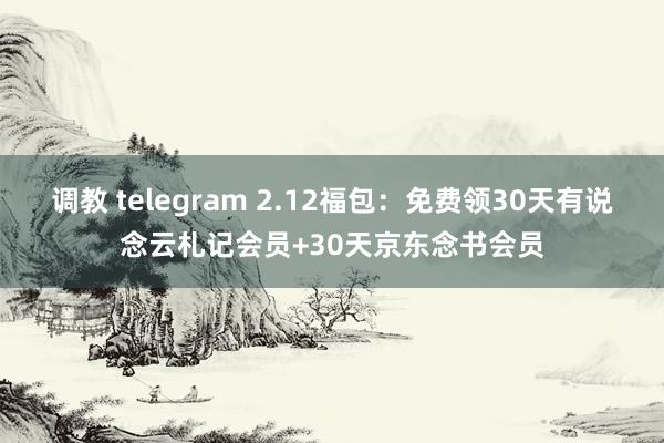 调教 telegram 2.12福包：免费领30天有说念云札记会员+30天京东念书会员