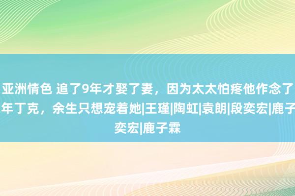 亚洲情色 追了9年才娶了妻，因为太太怕疼他作念了12年丁克，余生只想宠着她|王瑾|陶虹|袁朗|段奕宏|鹿子霖