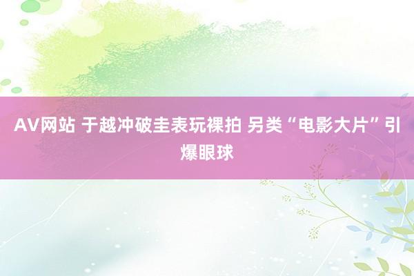 AV网站 于越冲破圭表玩裸拍 另类“电影大片”引爆眼球