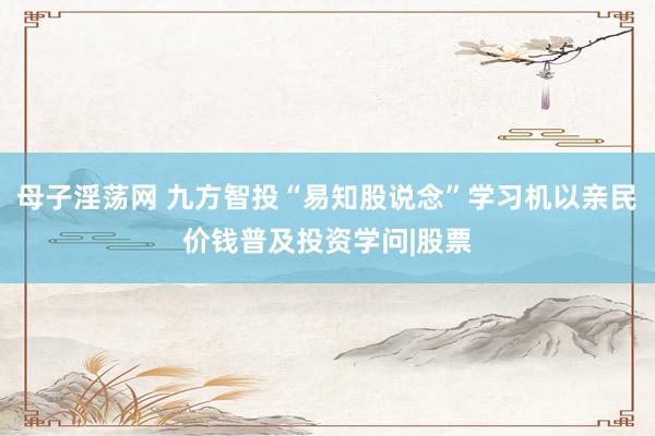 母子淫荡网 九方智投“易知股说念”学习机以亲民价钱普及投资学问|股票